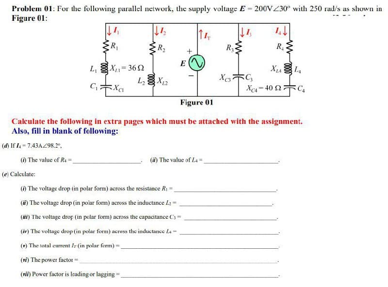 Problem 01: For the following parallel network, the supply voltage E = 200V230° with 250 rad/s as shown in
Figure 01:
R1
R2
R3
R
L, X= 362
X12
L4
L,
Xca - 40 2 C,
Figure 01
Calculate the following in extra pages which must be attached with the assignment.
Also, fill in blank of following:
(d) If I4 = 7.43AZ98.2°,
() The value of R4 =
(i) The value of L4 =
(e) Calculate:
() The voltage drop (in polar form) across the resistance R1 =
(i) The voltage drop (in polar form) across the inductance L2 =
(ii) The voltage drop (in polar form) across the capacitance C3 =
(iv) The voltage drop (in polar form) across the inductance La
() The total current Ir (in polar form) =
(ri) The power factor =.
(rii) Power factor is leading or lagging=.
