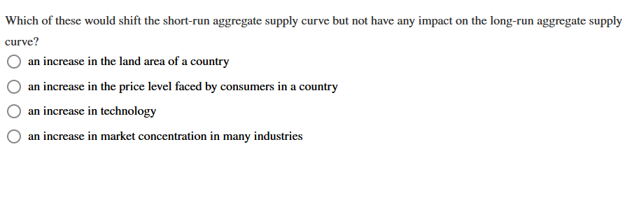 Which of these would shift the short-run aggregate supply curve but not have any impact on the long-run aggregate supply
curve?
an increase in the land area of a country
an increase in the price level faced by consumers in a country
an increase in technology
an increase in market concentration in many industries