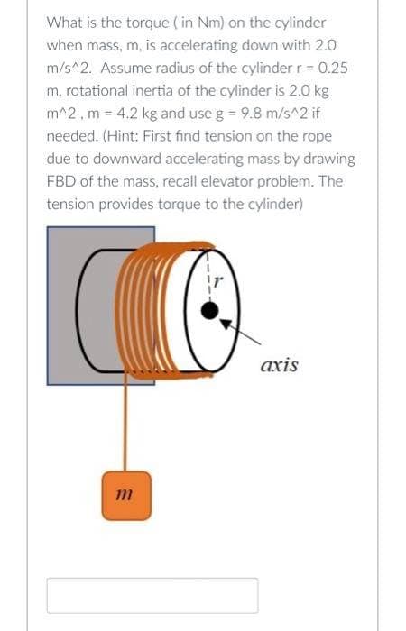 What is the torque (in Nm) on the cylinder
when mass, m, is accelerating down with 2.0
m/s^2. Assume radius of the cylinder r = 0.25
m, rotational inertia of the cylinder is 2.0 kg
m^2, m = 4.2 kg and use g = 9.8 m/s^2 if
needed. (Hint: First find tension on the rope
due to downward accelerating mass by drawing
FBD of the mass, recall elevator problem. The
tension provides torque to the cylinder)
CO
m
axis