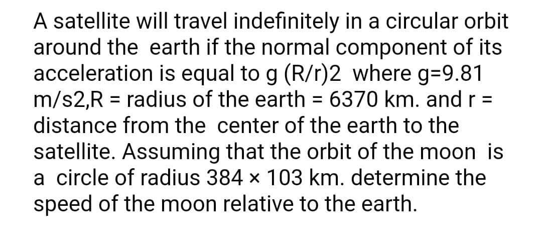 A satellite will travel indefinitely in a circular orbit
around the earth if the normal component of its
acceleration is equal to g (R/r)2 where g=9.81
m/s2,R = radius of the earth = 6370 km. and r =
distance from the center of the earth to the
satellite. Assuming that the orbit of the moon is
a circle of radius 384 × 103 km. determine the
speed of the moon relative to the earth.