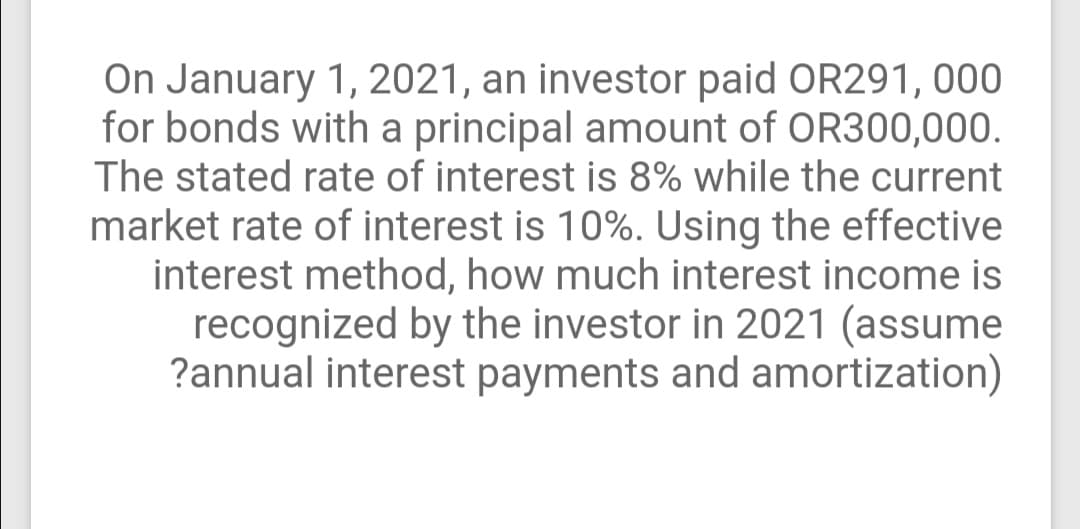 On January 1, 2021, an investor paid OR291, 000
for bonds with a principal amount of OR300,000.
The stated rate of interest is 8% while the current
market rate of interest is 10%. Using the effective
interest method, how much interest income is
recognized by the investor in 2021 (assume
?annual interest payments and amortization)
