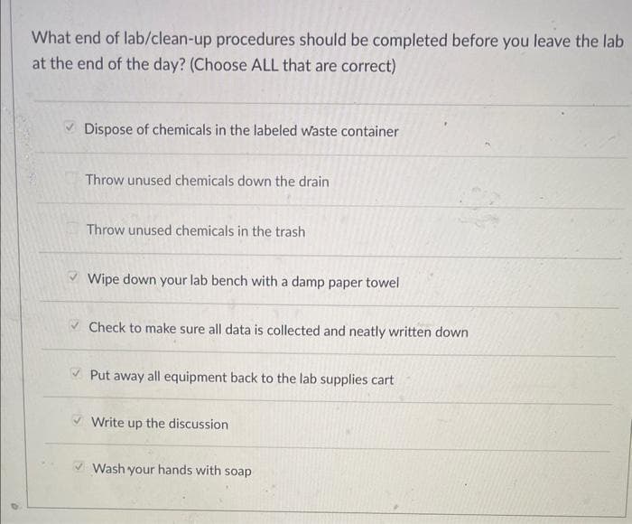 D
What end of lab/clean-up procedures should be completed before you leave the lab
at the end of the day? (Choose ALL that are correct)
Dispose of chemicals in the labeled waste container
Throw unused chemicals down the drain
Throw unused chemicals in the trash
Wipe down your lab bench with a damp paper towel
✓ Check to make sure all data is collected and neatly written down
✓Put away all equipment back to the lab supplies cart
Write up the discussion
Wash your hands with soap
