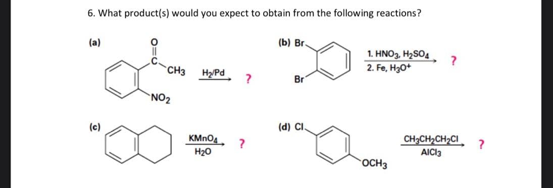 6. What product(s) would you expect to obtain from the following reactions?
(a)
(c)
CH3
NO₂
H₂/Pd
KMnO4
H₂O
?
?
(b) Br.
Br
(d) CI.
1. HNO3, H₂SO4
2. Fe, H3O+
OCH 3
?
CH3CH₂CH₂CI
AICI3
?