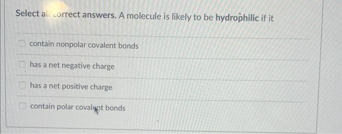 Select all correct answers. A molecule is likely to be hydrophilic if it
contain nonpolar covalent bonds
has a net negative charge
has a net positive charge
contain polar covalent bonds