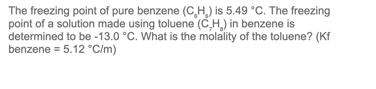 The freezing point of pure benzene (CH) is 5.49 °C. The freezing
point of a solution made using toluene (C₂H₂) in benzene is
determined to be -13.0 °C. What is the molality of the toluene? (Kf
benzene = 5.12 °C/m)
