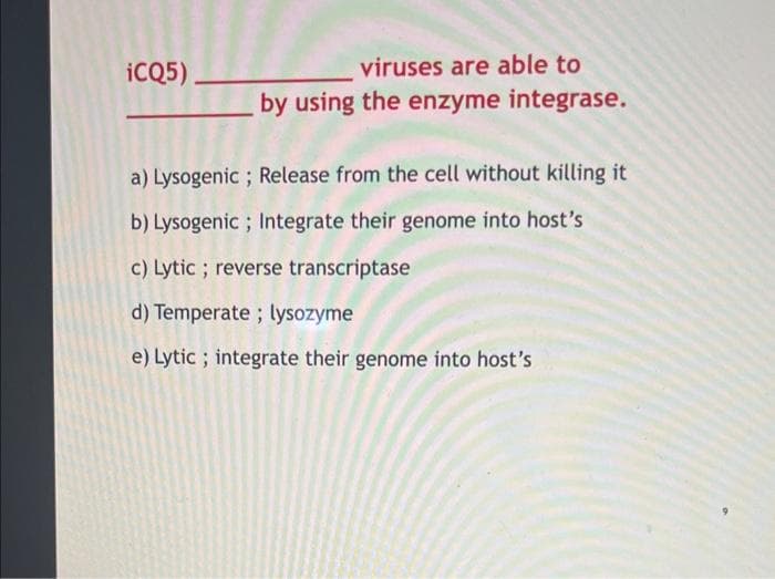 iCQ5).
viruses are able to
by using the enzyme integrase.
a) Lysogenic; Release from the cell without killing it
b) Lysogenic; Integrate their genome into host's
c) Lytic; reverse transcriptase
d) Temperate; lysozyme
e) Lytic; integrate their genome into host's