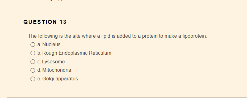 QUESTION 13
The following is the site where a lipid is added to a protein to make a lipoprotein:
O a. Nucleus
O b. Rough Endoplasmic Reticulum
O c. Lysosome
d. Mitochondria
O e. Golgi apparatus