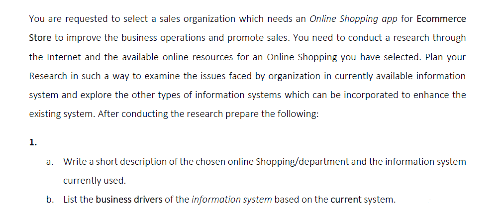 You are requested to select a sales organization which needs an Online Shopping app for Ecommerce
Store to improve the business operations and promote sales. You need to conduct a research through
the Internet and the available online resources for an Online Shopping you have selected. Plan your
Research in such a way to examine the issues faced by organization in currently available information
system and explore the other types of information systems which can be incorporated to enhance the
existing system. After conducting the research prepare the following:
1.
а.
Write a short description of the chosen online Shopping/department and the information system
currently used.
b. List the business drivers of the information system based on the current system.

