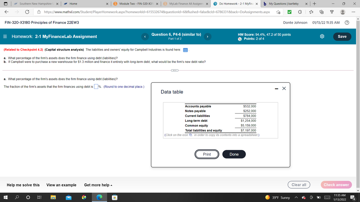 2 Southern New Hampshire
Home
B Module Two - FIN-320-X31 X
B MyLab Finance All Assignme X
Do Homework - 2-1 MyFina X
b My Questions | bartleby
Ô https://www.mathxl.com/Student/PlayerHomework.aspx?homeworkld=615532674&questionld=6&flushed=false&cld=6786331&back=DoAssignments.aspx
FIN-320-X3180 Principles of Finance 22EW3
Donte Johnson
01/13/22 11:35 AM
= Homework: 2-1 MyFinanceLab Assignment
Question 6, P4-6 (similar to)
>
HW Score: 94.4%, 47.2 of 50 points
2 Points: 2 of 4
Save
Part 1 of 2
(Related to Checkpoint 4.2) (Capital structure analysis) The liabilities and owners' equity for Campbell Industries is found here:
a. What percentage of the firm's assets does the firm finance using debt (liabilities)?
b. If Campbell were to purchase a new warehouse for $1.3 million and finance it entirely with long-term debt, what would be the firm's new debt ratio?
a. What percentage of the firm's assets does the firm finance using debt (liabilities)?
fraction of
firm's assets that the firm
using debt is
(Round to one decimal place.)
Data table
Accounts payable
$532,000
Notes payable
$252,000
Current liabilities
$784,000
Long-term debt
Common equity
$1,254,000
$5,159,000
Total liabilities and equity
$7,197,000
(Click on the icon in order to copy its contents into a spreadsheet.)
Print
Done
Help me solve this
View an example
Get more help -
Clear all
Check answer
11:35 AM
39°F Sunny
1/13/2022
4
