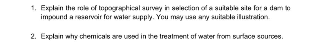 1. Explain the role of topographical survey in selection of a suitable site for a dam to
impound a reservoir for water supply. You may use any suitable illustration.
2. Explain why chemicals are used in the treatment of water from surface sources.
