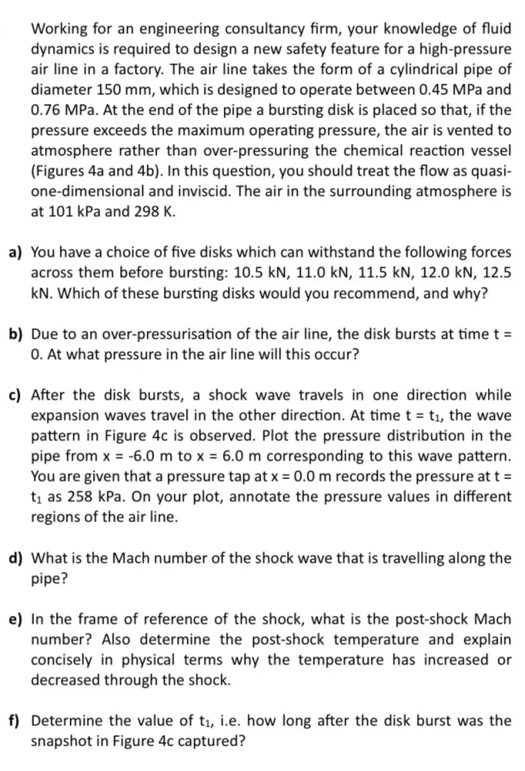 Working for an engineering consultancy firm, your knowledge of fluid
dynamics is required to design a new safety feature for a high-pressure
air line in a factory. The air line takes the form of a cylindrical pipe of
diameter 150 mm, which is designed to operate between 0.45 MPa and
0.76 MPa. At the end of the pipe a bursting disk is placed so that, if the
pressure exceeds the maximum operating pressure, the air is vented to
atmosphere rather than over-pressuring the chemical reaction vessel
(Figures 4a and 4b). In this question, you should treat the flow as quasi-
one-dimensional and inviscid. The air in the surrounding atmosphere is
at 101 kPa and 298 K.
a) You have a choice of five disks which can withstand the following forces
across them before bursting: 10.5 kN, 11.0 kN, 11.5 kN, 12.0 kN, 12.5
kN. Which of these bursting disks would you recommend, and why?
b) Due to an over-pressurisation of the air line, the disk bursts at time t =
0. At what pressure in the air line will this occur?
c) After the disk bursts, a shock wave travels in one direction while
expansion waves travel in the other direction. At time t = t₁, the wave
pattern in Figure 4c is observed. Plot the pressure distribution in the
pipe from x = -6.0 m to x = 6.0 m corresponding to this wave pattern.
You are given that a pressure tap at x = 0.0 m records the pressure at t =
t₁ as 258 kPa. On your plot, annotate the pressure values in different
regions of the air line.
d) What is the Mach number of the shock wave that is travelling along the
pipe?
e) In the frame of reference of the shock, what is the post-shock Mach
number? Also determine the post-shock temperature and explain
concisely in physical terms why the temperature has increased or
decreased through the shock.
f) Determine the value of t₁, i.e. how long after the disk burst was the
snapshot in Figure 4c captured?