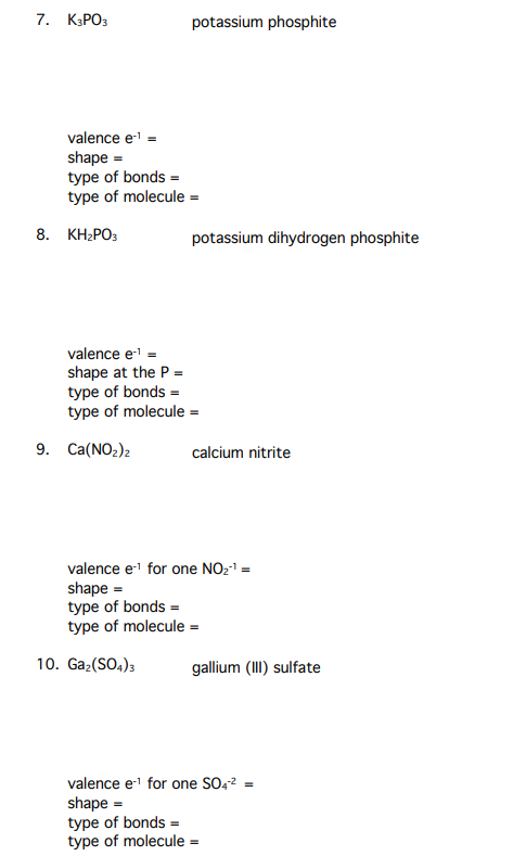 7. КЗРОЗ
potassium phosphite
valence e =
shape =
type of bonds =
type of molecule =
8. КН-РОз
potassium dihydrogen phosphite
valence e' =
shape at the P =
type of bonds =
type of molecule =
9. Ca(NO2)2
calcium nitrite
valence e1 for one NO21 =
shape =
type of bonds =
type of molecule =
10. Gaz(SO.);
gallium (III) sulfate
valence e1 for one SO,? =
shape =
type of bonds =
type of molecule =
