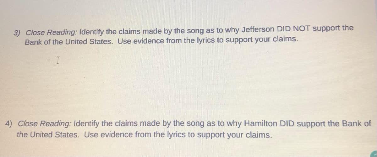 3) Close Reading: Identify the claims made by the song as to why Jefferson DID NOT support the
Bank of the United States. Use evidence from the lyrics to support your claims.
4) Close Reading: Identify the claims made by the song as to why Hamilton DID support the Bank of
the United States. Use evidence from the lyrics to support your claims.