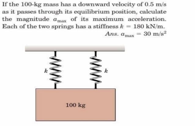 If the 100-kg mass has a downward velocity of 0.5 m/s
as it passes through its equilibrium position, calculate
the magnitude amax of its maximum acceleration.
Each of the two springs has a stiffness k = 180 kN/m.
Ans. amax = 30 m/s2
%3D
k
k
100 kg
