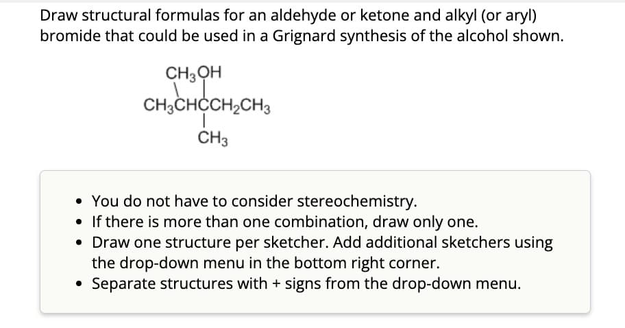 Draw structural formulas for an aldehyde or ketone and alkyl (or aryl)
bromide that could be used in a Grignard synthesis of the alcohol shown.
CH3OH
CH3CHCCH2CH3
CH3
• You do not have to consider stereochemistry.
• If there is more than one combination, draw only one.
• Draw one structure per sketcher. Add additional sketchers using
the drop-down menu in the bottom right corner.
Separate structures with + signs from the drop-down menu.