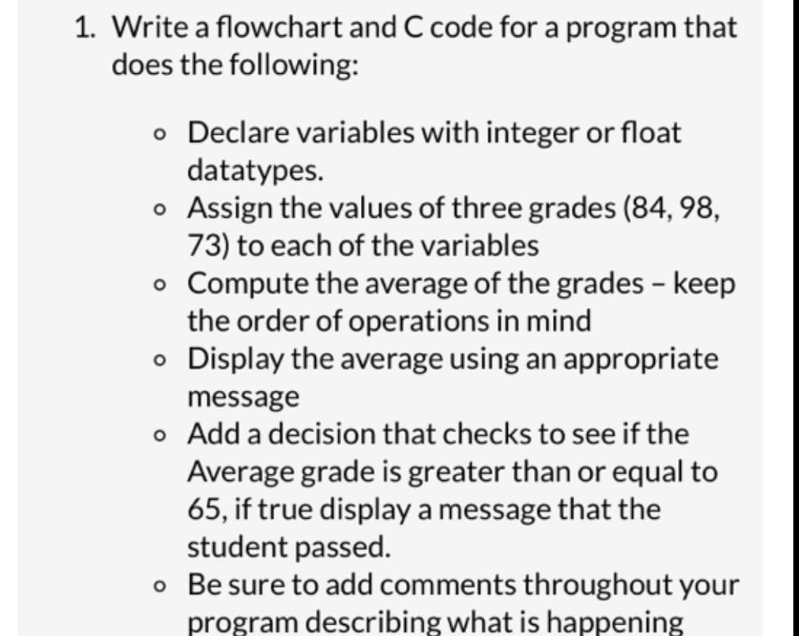 1. Write a flowchart and C code for a program that
does the following:
o Declare variables with integer or float
datatypes.
O
o Assign the values of three grades (84, 98,
73) to each of the variables
o
Compute the average of the grades - keep
the order of operations in mind
o
Display the average using an appropriate
message
o
Add a decision that checks to see if the
Average grade is greater than or equal to
65, if true display a message that the
student passed.
o Be sure to add comments throughout your
program describing what is happening