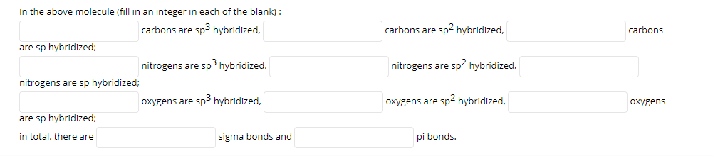 In the above molecule (fill in an integer in each of the blank) :
carbons are sp3 hybridized,
carbons are sp2 hybridized,
carbons
are sp hybridized;
nitrogens are sp3 hybridized,
nitrogens are sp2 hybridized,
nitrogens are sp hybridized;
oxygens are sp3 hybridized,
oxygens are sp2 hybridized,
oxygens
are sp hybridized;
in total, there are
sigma bonds and
pi bonds.
