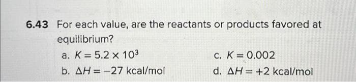 6.43 For each value, are the reactants or products favored at
equilibrium?
a. K 5.2 x 103
b. AH = -27 kcal/mol
c. K = 0.002
d. AH +2 kcal/mol
=