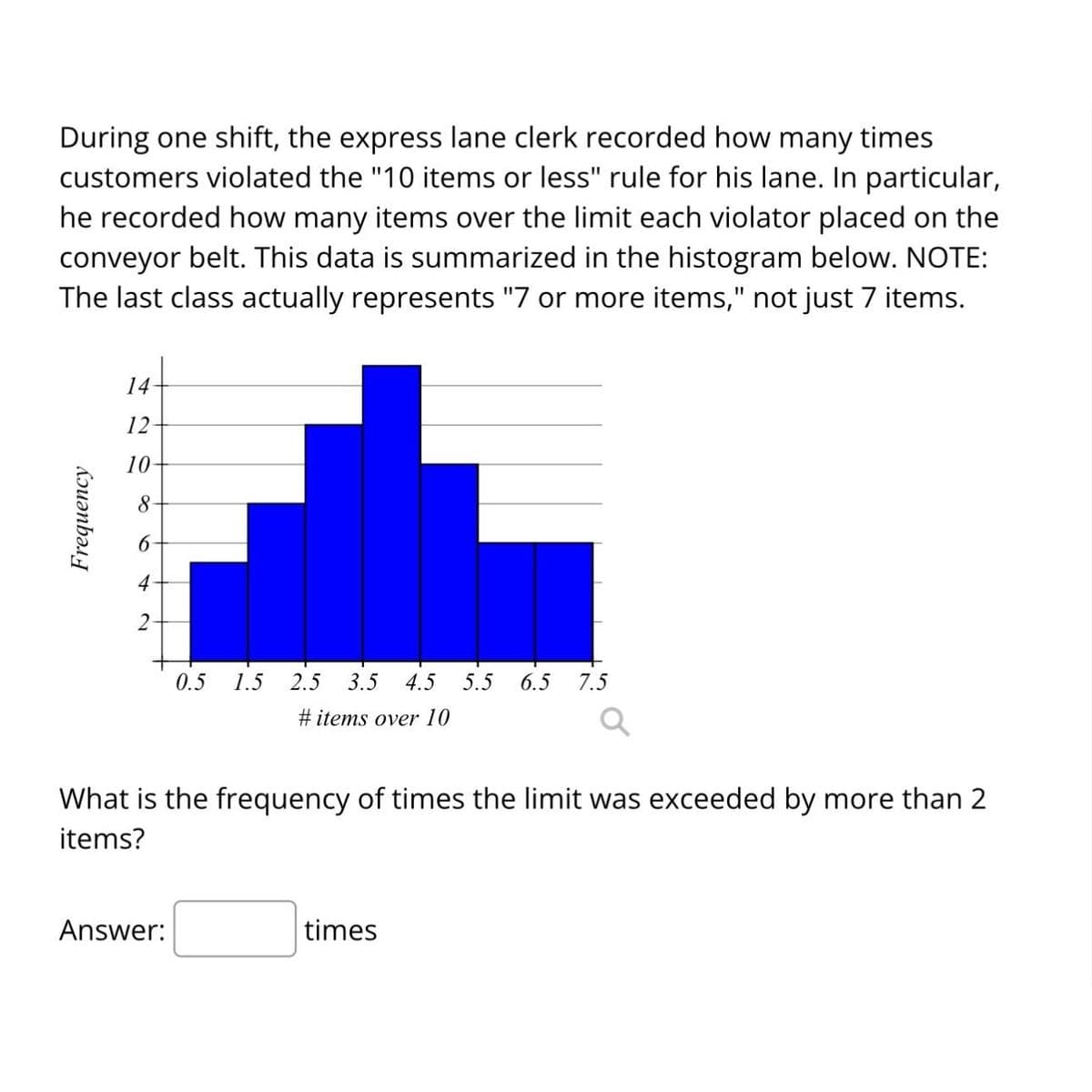 During one shift, the express lane clerk recorded how many times
customers violated the "10 items or less" rule for his lane. In particular,
he recorded how many items over the limit each violator placed on the
conveyor belt. This data is summarized in the histogram below. NOTE:
The last class actually represents "7 or more items," not just 7 items.
Frequency
14-
12
10-
8
4
2-
0.5
Answer:
1.5 2.5 3.5 4.5 5.5
#items over 10
6.5 7.5
What is the frequency of times the limit was exceeded by more than 2
items?
times
Q