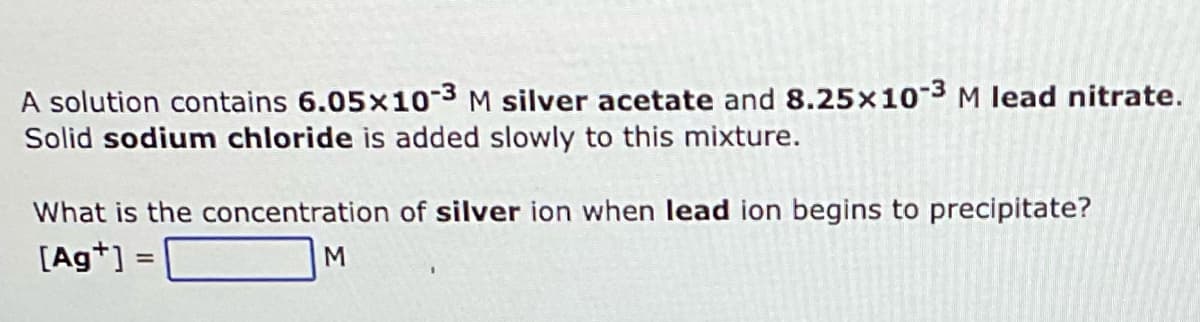 A solution contains 6.05x10-3 M silver acetate and 8.25x10-3 M lead nitrate.
Solid sodium chloride is added slowly to this mixture.
What is the concentration of silver ion when lead ion begins to precipitate?
[Ag+] =
M