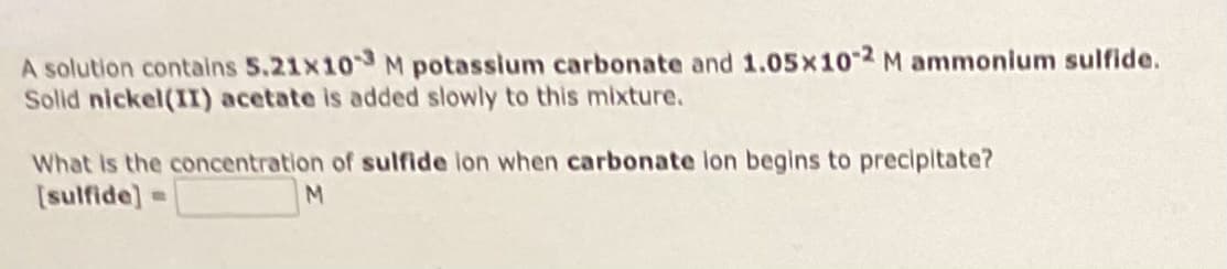A solution contains 5.21x103 M potassium carbonate and 1.05x10-2 M ammonium sulfide.
Solid nickel(II) acetate is added slowly to this mixture.
What is the concentration of sulfide ion when carbonate lon begins to precipitate?
[sulfide] R
M