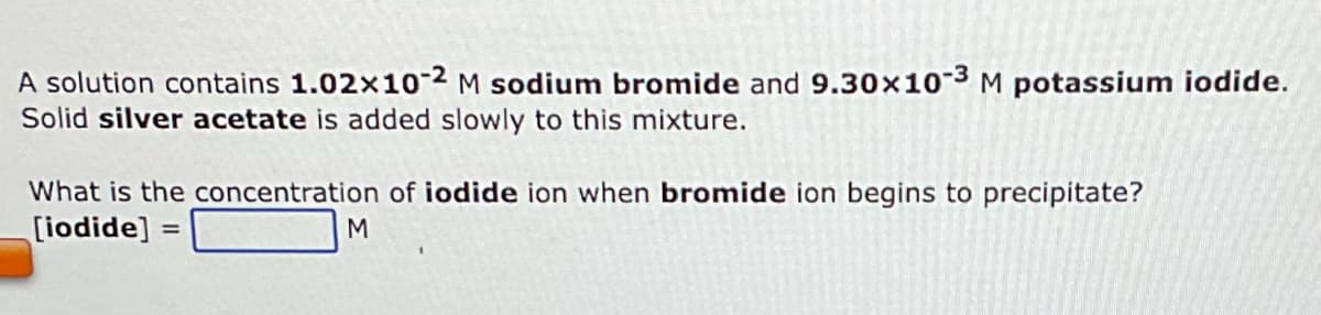 A solution contains 1.02x10-2 M sodium bromide and 9.30x10-3 M potassium iodide.
Solid silver acetate is added slowly to this mixture.
What is the concentration of iodide ion when bromide ion begins to precipitate?
[iodide] =
M