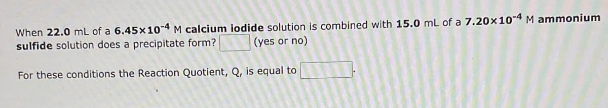 When 22.0 mL of a 6.45x10-4 M calcium iodide solution is combined with 15.0 mL of a 7.20x10-4 M ammonium
sulfide solution does a precipitate form?
(yes or no)
For these conditions the Reaction Quotient, Q, is equal to