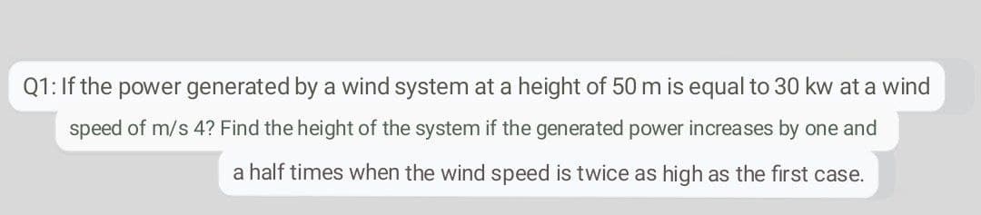 Q1: If the power generated by a wind system at a height of 50 m is equal to 30 kw at a wind
speed of m/s 4? Find the height of the system if the generated power increases by one and
a half times when the wind speed is twice as high as the first case.
