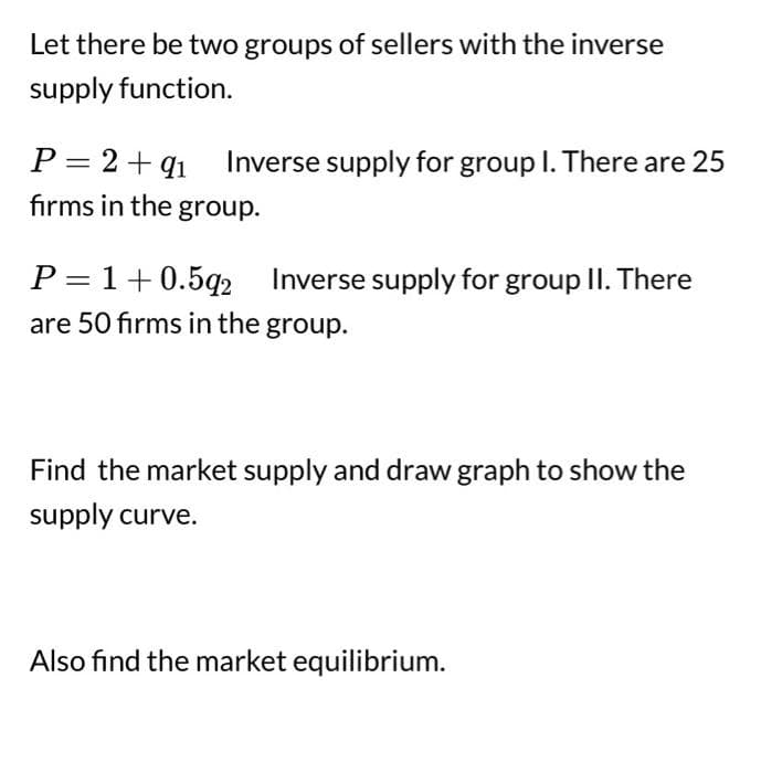 Let there be two groups of sellers with the inverse
supply function.
P = 2 +91 Inverse supply for group I. There are 25
firms in the group.
P=1+0.592 Inverse supply for group II. There
are 50 firms in the group.
Find the market supply and draw graph to show the
supply curve.
Also find the market equilibrium.