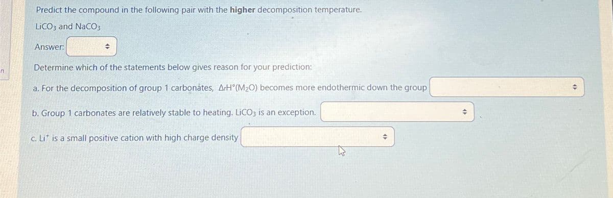 Predict the compound in the following pair with the higher decomposition temperature.
LICO3 and NaCO3
Answer:
+
Determine which of the statements below gives reason for your prediction:
a. For the decomposition of group 1 carbonates, ArH (M₂O) becomes more endothermic down the group
b. Group 1 carbonates are relatively stable to heating. LiCO3 is an exception.
c. Lit is a small positive cation with high charge density
→