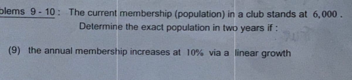 blems 9-10: The current membership (population) in a club stands at 6,000.
Determine the exact population in two years if :
(9) the annual membership increases at 10% via a linear growth