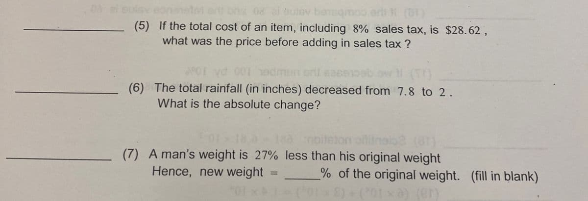 (à ai euisy eononston orit bris 08 zi bulsy bensqm
(5)
If the total cost of an item, including 8% sales tax, is $28.62,
what was the price before adding in sales tax?
(6) The total rainfall (in inches) decreased from 7.8 to 2.
What is the absolute change?
noitsion
(7) A man's weight is 27% less than his original weight
Hence, new weight
01xA1-(²018) + (²01×a) (er)
% of the original weight. (fill in blank)