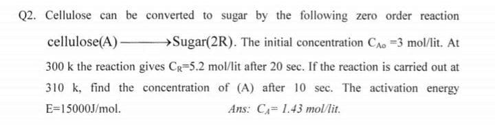 Q2. Cellulose can be converted to sugar by the following zero order reaction
cellulose(A)
→Sugar(2R). The initial concentration CAo =3 mol/lit. At
300 k the reaction gives CR=5.2 mol/lit after 20 sec. If the reaction is carried out at
310 k, find the concentration of (A) after 10 sec. The activation energy
E=15000J/mol.
Ans: CA 1.43 mol/lit.
