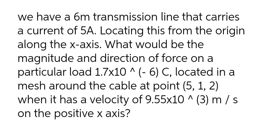 we have a 6m transmission line that carries
a current of 5A. Locating this from the origin
along the x-axis. What would be the
magnitude and direction of force on a
particular load 1.7x10 ^ (- 6) C, located in a
mesh around the cable at point (5, 1, 2)
when it has a velocity of 9.55x10 ^ (3) m / s
on the positive x axis?
