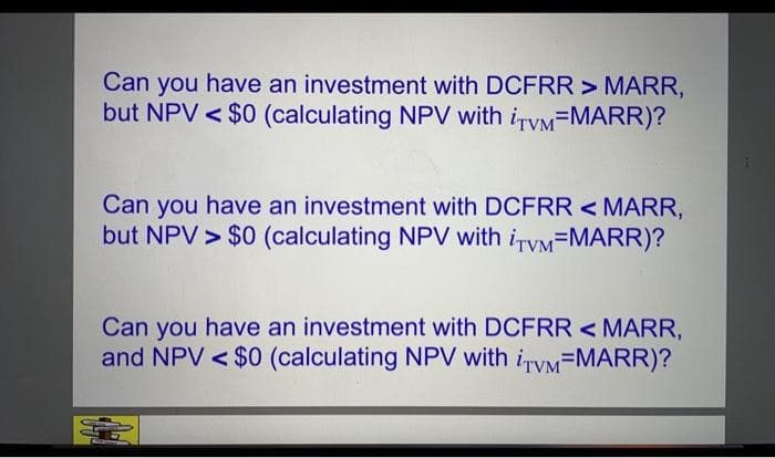 Can you have an investment with DCFRR > MARR,
but NPV < $0 (calculating NPV with iTyM=MARR)?
Can you have an investment with DCFRR < MARR,
but NPV > $0 (calculating NPV with iTyM=MARR)?
Can you have an investment with DCFRR < MARR,
and NPV < $0 (calculating NPV with iTyM=MARR)?
