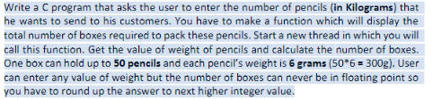 Write a C program that asks the user to enter the number of pencils (in Kilograms) that
he wants to send to his customers. You have to make a function which will display the
total number of boxes required to pack these pencils. Start a new thread in which you will
call this function. Get the value of weight of pencils and calculate the number of boxes.
One box can hold up to 50 pencils and each pencil's weight is 6 grams (50*6 = 300g). User
can enter any value of weight but the number of boxes can never be in floating point so
you have to round up the answer to next higher integer value.
