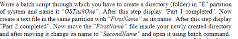 Write a batch script through which you have to create a directory (folder) in "E" partition
of system and name it "OSTaskOne". After this step display "Part 1 completed". Now
create a text file in the same partition with “FirstName" as its name. After this step display
"Part 2 completed". Now move the "FirstName" file inside your newly created directory
and after moving it change its name to "SecondName" and open it using batch command.
