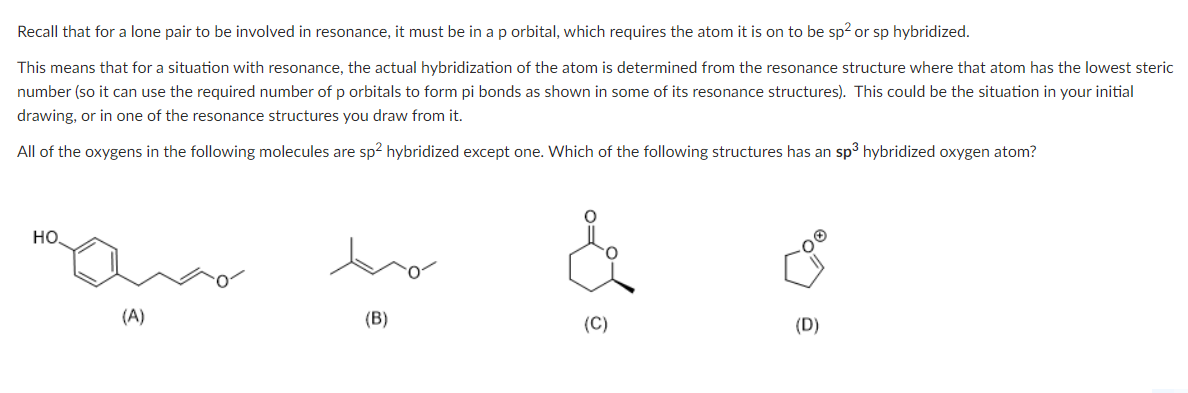 Recall that for a lone pair to be involved in resonance, it must be in a p orbital, which requires the atom it is on to be sp² or sp hybridized.
This means that for a situation with resonance, the actual hybridization of the atom is determined from the resonance structure where that atom has the lowest steric
number (so it can use the required number of p orbitals to form pi bonds as shown in some of its resonance structures). This could be the situation in your initial
drawing, or in one of the resonance structures you draw from it.
All of the oxygens in the following molecules are sp² hybridized except one. Which of the following structures has an sp³ hybridized oxygen atom?
НО.
(A)
(B)
(D)