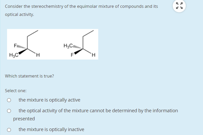 Consider the stereochemistry of the equimolar mixture of compounds and its
optical activity.
Flm
H3C
F
Which statement is true?
Select one:
the mixture is optically active
the optical activity of the mixture cannot be determined by the information
presented
the mixture is optically inactive
