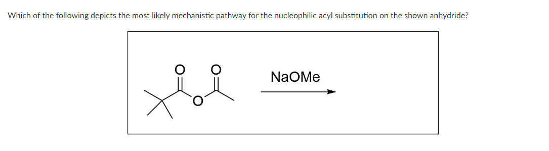 Which of the following depicts the most likely mechanistic pathway for the nucleophilic acyl substitution on the shown anhydride?
ti
NAOMe
