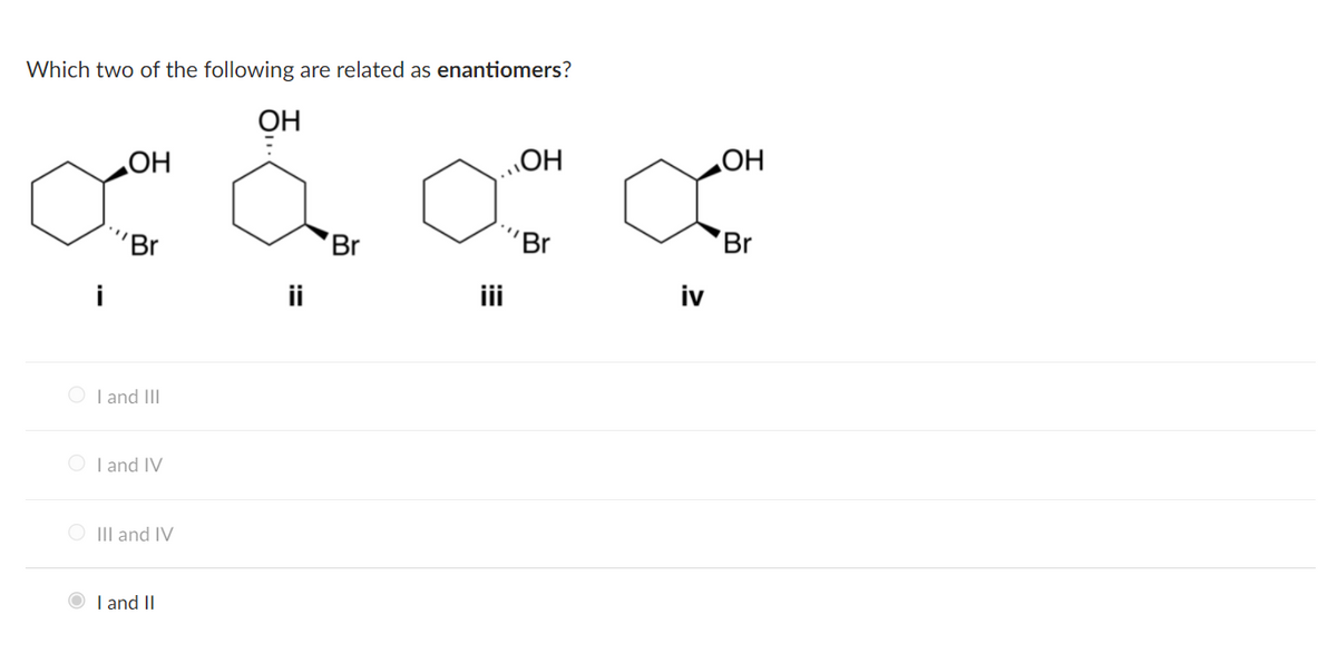 Which two of the following are related as enantiomers?
OH
HO
HO'
HO
'Br
Br
'Br
Br
ii
iv
O I and III
O I and IV
O III and IV
O I and II
