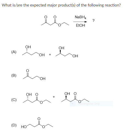 What is/are the expected major product(s) of the following reaction?
(A)
(B)
(C)
لد
OHON OH
(0) Ho
HO
OH
+
NaBH4
EtOH
OH
OH O
OH O
왜? 왜?
?
Rectangular Snip