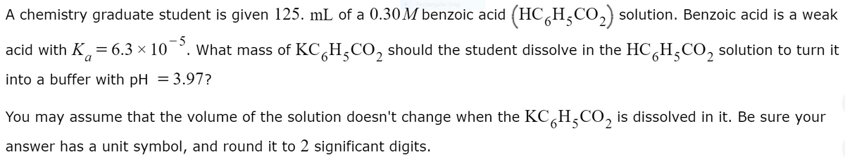 A chemistry graduate student is given 125. mL of a 0.30 M benzoic acid (HC,
H;CO,) solution. Benzoic acid is a weak
5
acid with K, = 6.3 × 10 °. What mass of KC,H,CO, should the student dissolve in the HCH,CO, solution to turn it
5.
into a buffer with pH = 3.97?
You may assume that the volume of the solution doesn't change when the KC,H,CO, is dissolved in it. Be sure your
answer has a unit symbol, and round it to 2 significant digits.
