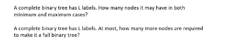 A complete binary tree has L labels. How many nodes it may have in both
minimum and maximum cases?
A complete binary tree has L labels. At most, how many more nodes are required
to make it a full binary tree?
