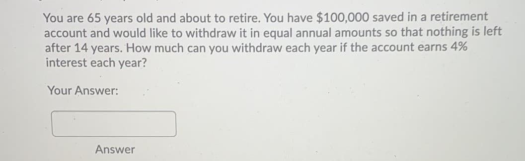 You are 65 years old and about to retire. You have $100,000 saved in a retirement
account and would like to withdraw it in equal annual amounts so that nothing is left
after 14 years. How much can you withdraw each year if the account earns 4%
interest each year?
Your Answer:
Answer

