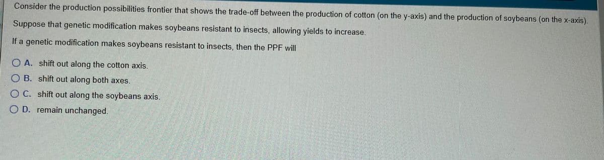 Consider the production possibilities frontier that shows the trade-off between the production of cotton (on the y-axis) and the production of soybeans (on the x-axis).
Suppose that genetic modification makes soybeans resistant to insects, allowing yields to increase.
If a genetic modification makes soybeans resistant to insects, then the PPF will
O A. shift out along the cotton axis.
O B. shift out along both axes.
O C. shift out along the soybeans axis.
O D. remain unchanged.
