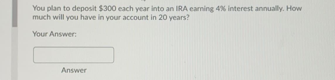 You plan to deposit $300 each year into an IRA earning 4% interest annually. How
much will you have in your account in 20 years?
Your Answer:
Answer
