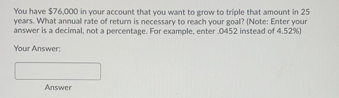 You have $76,000 in your account that you want to grow to triple that amount in 25
years. What annual rate of return is necessary to reach your goal? (Note: Enter your
answer is a decimal, not a percentage. For example, enter .0452 instead of 4.52%)
Your Answer:
Answer
