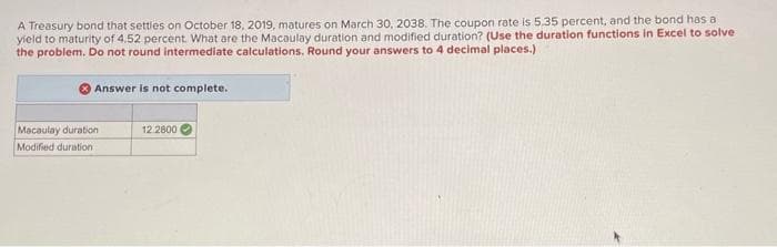 A Treasury bond that settles on October 18, 2019, matures on March 30, 2038. The coupon rate is 5.35 percent, and the bond has a
yield to maturity of 4.52 percent. What are the Macaulay duration and modified duration? (Use the duration functions in Excel to solve
the problem. Do not round intermediate calculations, Round your answers to 4 decimal places.)
Answer is not complete.
Macaulay duration
Modified duration
12.2800