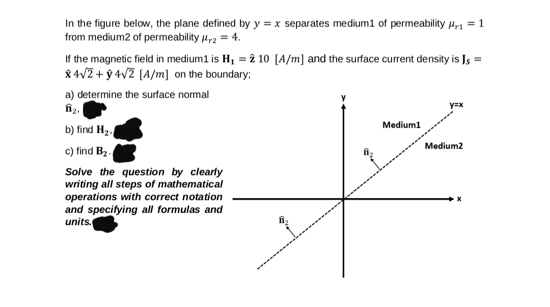 In the figure below, the plane defined by y = x separates medium1 of permeability µr1 = 1
from medium2 of permeabilityHr2 = 4.
If the magnetic field in medium1 is H1 = î 10 [A/m] and the surface current density is Js
8 4/7 + ŷ 4v2 [A/m] on the boundary;
a) determine the surface normal
n2,
y=x
Medium1
b) find H2,
Medium2
c) find B2 .
Solve the question by clearly
writing all steps of mathematical
operations with correct notation
and specifying all formulas and
units.
